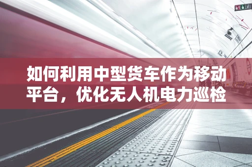 如何利用中型货车作为移动平台，优化无人机电力巡检的效率与成本？