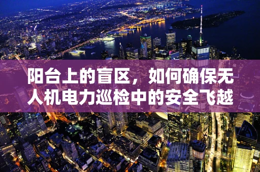 阳台上的盲区，如何确保无人机电力巡检中的安全飞越？