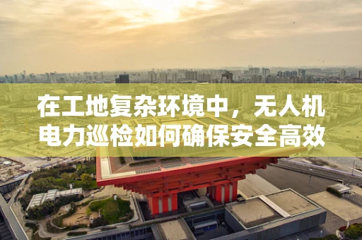 在工地复杂环境中，无人机电力巡检如何确保安全高效作业？