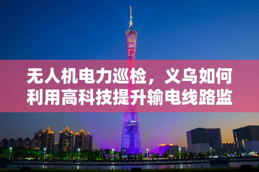 无人机电力巡检，义乌如何利用高科技提升输电线路监测效率？