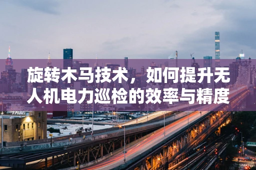 旋转木马技术，如何提升无人机电力巡检的效率与精度？