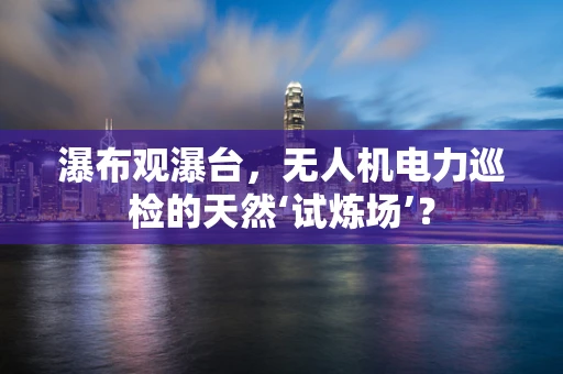 瀑布观瀑台，无人机电力巡检的天然‘试炼场’？