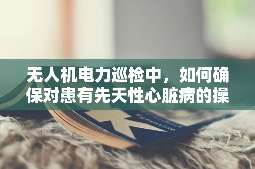 无人机电力巡检中，如何确保对患有先天性心脏病的操作员安全？