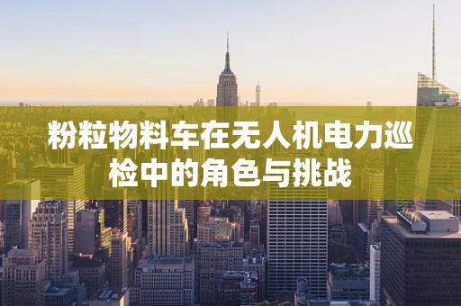 粉粒物料车在无人机电力巡检中的角色与挑战
