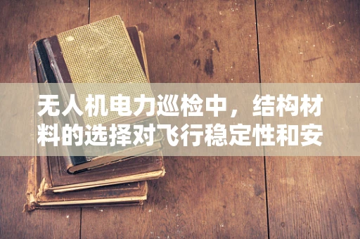 无人机电力巡检中，结构材料的选择对飞行稳定性和安全性的影响有多大？