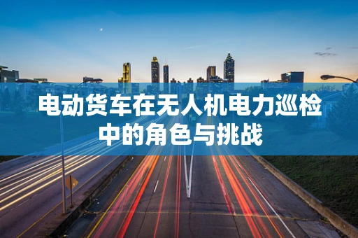 电动货车在无人机电力巡检中的角色与挑战