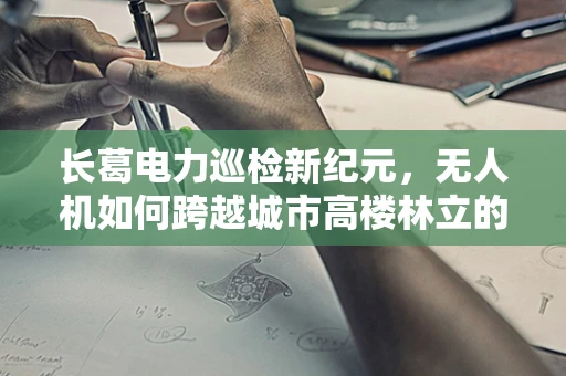 长葛电力巡检新纪元，无人机如何跨越城市高楼林立的挑战？