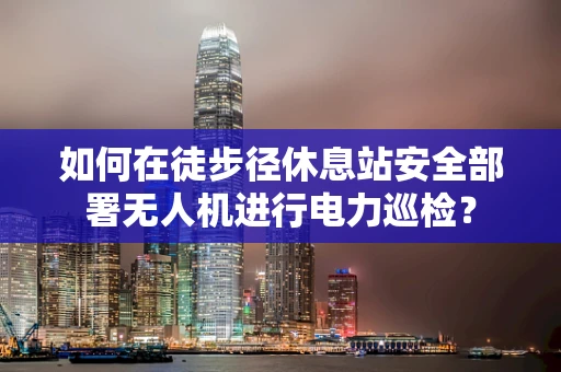 如何在徒步径休息站安全部署无人机进行电力巡检？