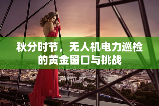 秋分时节，无人机电力巡检的黄金窗口与挑战