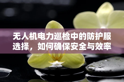 无人机电力巡检中的防护服选择，如何确保安全与效率的双重保障？