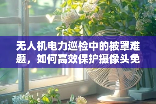无人机电力巡检中的被罩难题，如何高效保护摄像头免受恶劣天气影响？