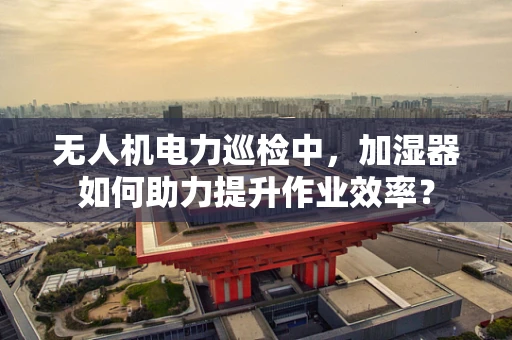 无人机电力巡检中，加湿器如何助力提升作业效率？