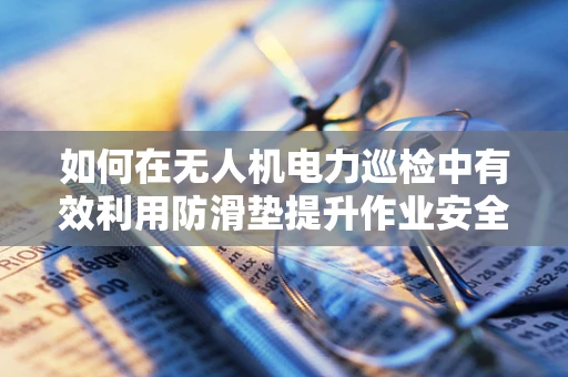 如何在无人机电力巡检中有效利用防滑垫提升作业安全？