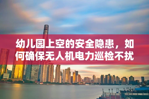 幼儿园上空的安全隐患，如何确保无人机电力巡检不扰民？