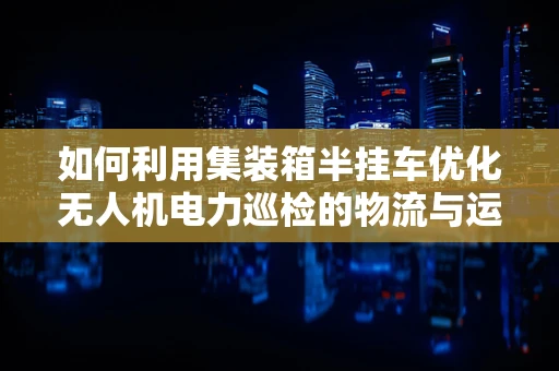 如何利用集装箱半挂车优化无人机电力巡检的物流与运输？