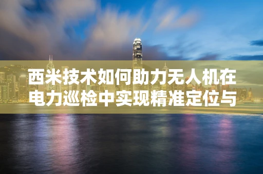 西米技术如何助力无人机在电力巡检中实现精准定位与高效作业？