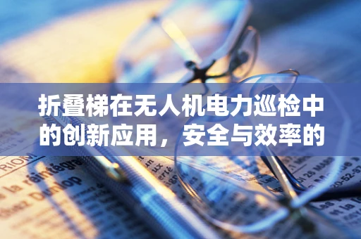 折叠梯在无人机电力巡检中的创新应用，安全与效率的双重挑战