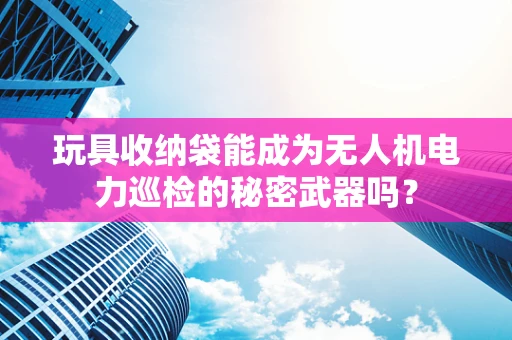 玩具收纳袋能成为无人机电力巡检的秘密武器吗？