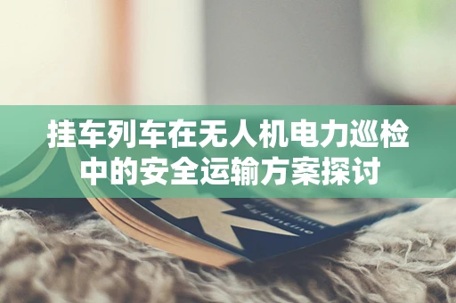 挂车列车在无人机电力巡检中的安全运输方案探讨