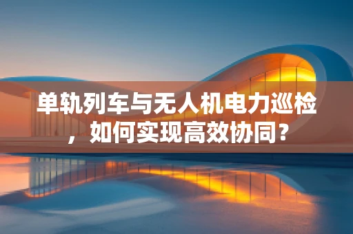 单轨列车与无人机电力巡检，如何实现高效协同？