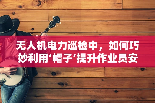 无人机电力巡检中，如何巧妙利用‘帽子’提升作业员安全与效率？