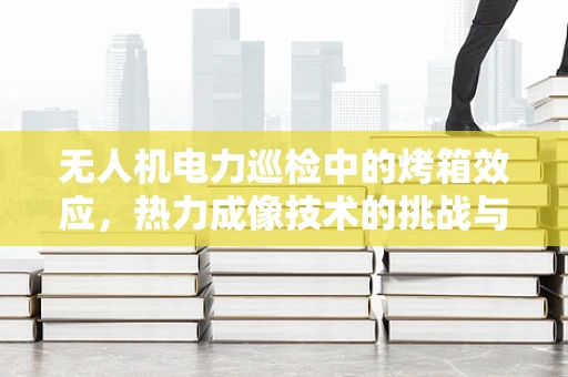 无人机电力巡检中的烤箱效应，热力成像技术的挑战与机遇？