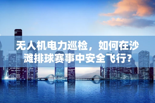 无人机电力巡检，如何在沙滩排球赛事中安全飞行？