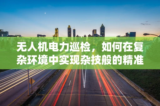 无人机电力巡检，如何在复杂环境中实现杂技般的精准飞行？
