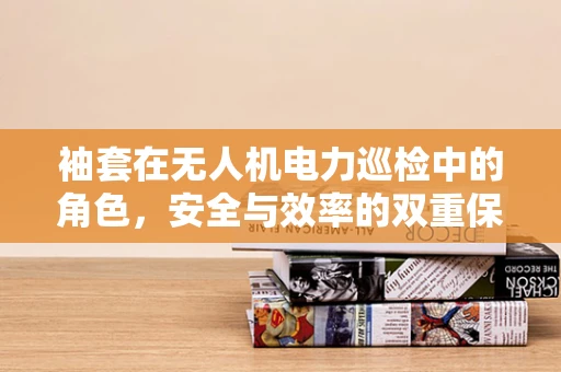 袖套在无人机电力巡检中的角色，安全与效率的双重保障？