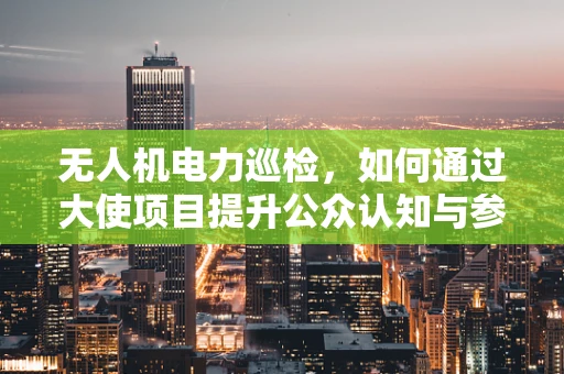 无人机电力巡检，如何通过大使项目提升公众认知与参与度？