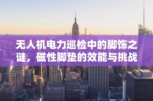无人机电力巡检中的脚饰之谜，磁性脚垫的效能与挑战