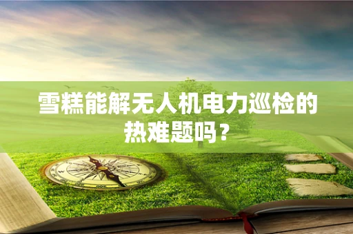 雪糕能解无人机电力巡检的热难题吗？