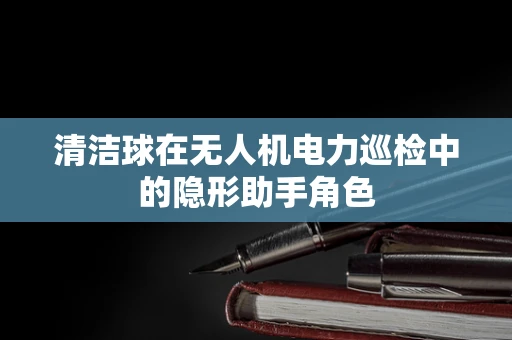 清洁球在无人机电力巡检中的隐形助手角色