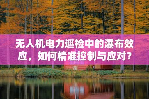 无人机电力巡检中的瀑布效应，如何精准控制与应对？