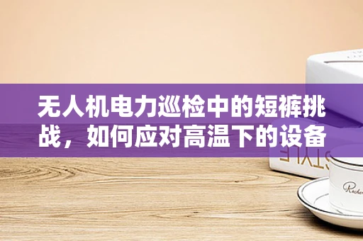 无人机电力巡检中的短裤挑战，如何应对高温下的设备保护？