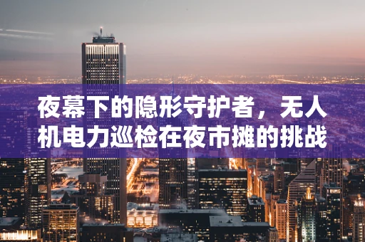 夜幕下的隐形守护者，无人机电力巡检在夜市摊的挑战与对策