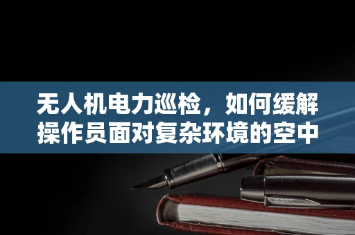 无人机电力巡检，如何缓解操作员面对复杂环境的空中焦虑？