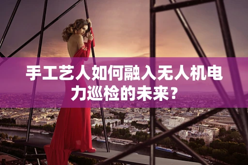 手工艺人如何融入无人机电力巡检的未来？