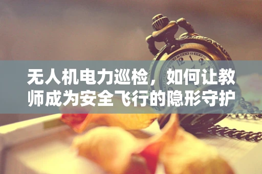 无人机电力巡检，如何让教师成为安全飞行的隐形守护者？