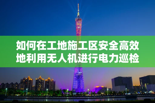如何在工地施工区安全高效地利用无人机进行电力巡检？