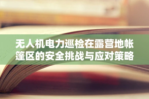 无人机电力巡检在露营地帐篷区的安全挑战与应对策略