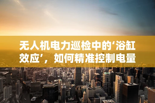 无人机电力巡检中的‘浴缸效应’，如何精准控制电量与任务效率的平衡？