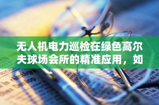 无人机电力巡检在绿色高尔夫球场会所的精准应用，如何平衡安全与自然景观？