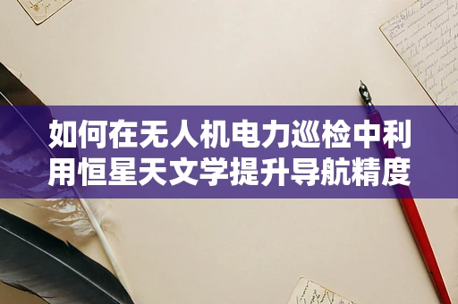 如何在无人机电力巡检中利用恒星天文学提升导航精度？