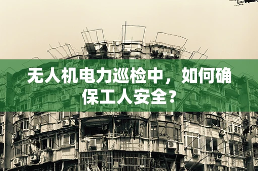 无人机电力巡检中，如何确保工人安全？