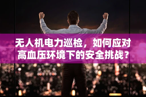 无人机电力巡检，如何应对高血压环境下的安全挑战？