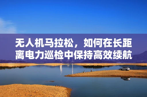 无人机马拉松，如何在长距离电力巡检中保持高效续航？