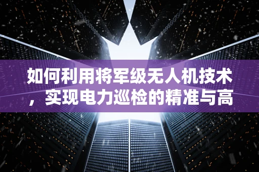 如何利用将军级无人机技术，实现电力巡检的精准与高效？
