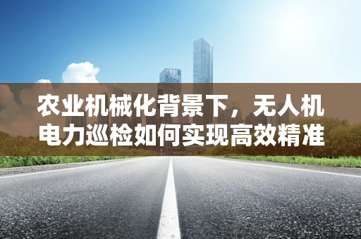 农业机械化背景下，无人机电力巡检如何实现高效精准作业？