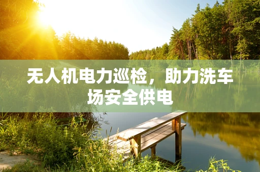 无人机电力巡检，助力洗车场安全供电